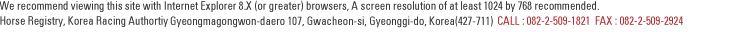 We recommend viewing this site with Internet Explorer 6.0(or greater) browsers, A screen resolution of at least 1024 by 768 recommended. Thoroughbred Registration, Korea Racing Authortiy 685, Juam-dong, Gwacheon-si, Gyeonggi-do, Korea (Postal Code:422-711) CALL:082-2-509-1821 FAX:082-2-509-2924
